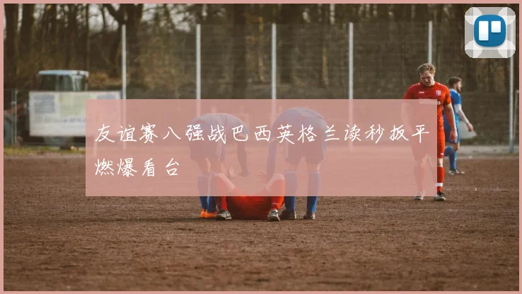 友谊赛八强战巴西英格兰读秒扳平燃爆看台