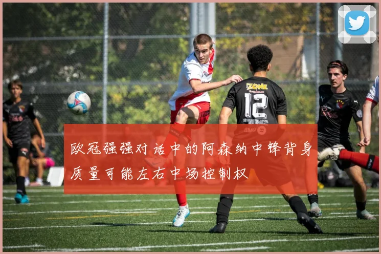 欧冠强强对话中的阿森纳中锋背身质量可能左右中场控制权