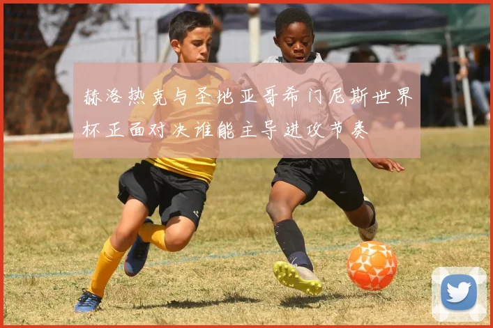 赫洛热克与圣地亚哥希门尼斯世界杯正面对决谁能主导进攻节奏
