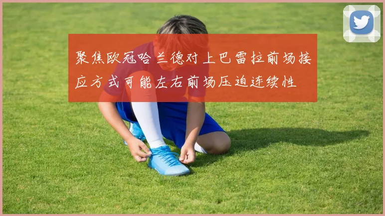 聚焦欧冠哈兰德对上巴雷拉前场接应方式可能左右前场压迫连续性