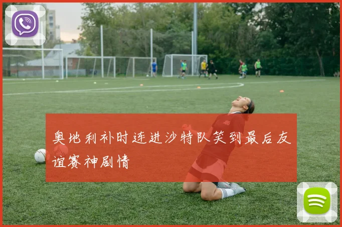 奥地利补时连进沙特队笑到最后友谊赛神剧情