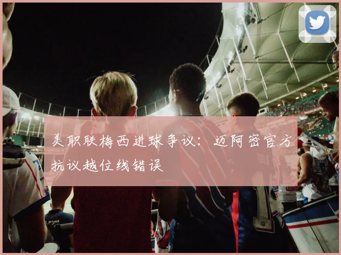 美职联梅西进球争议：迈阿密官方抗议越位线错误