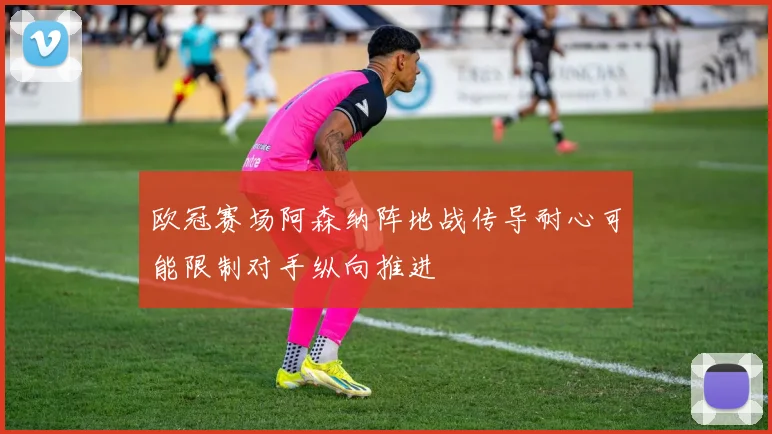 欧冠赛场阿森纳阵地战传导耐心可能限制对手纵向推进