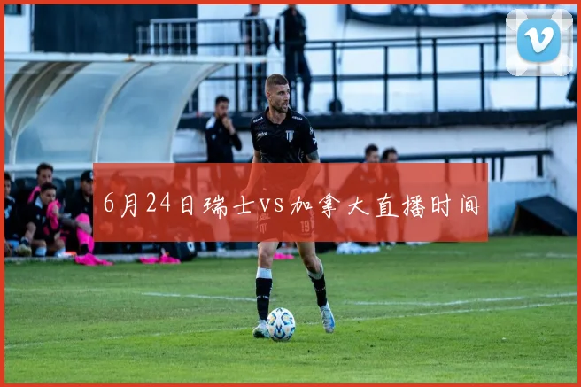 6月24日瑞士vs加拿大直播时间