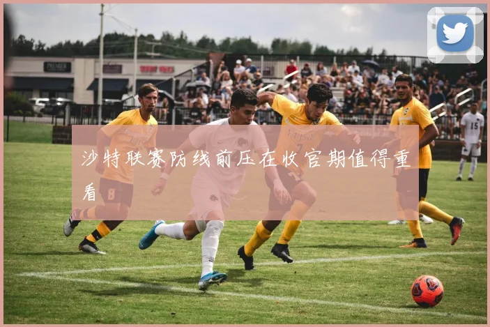 沙特联赛防线前压在收官期值得重看