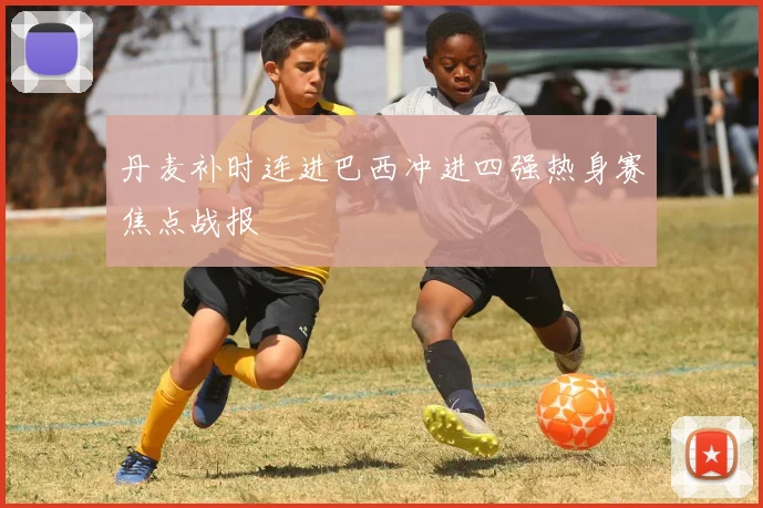 丹麦补时连进巴西冲进四强热身赛焦点战报