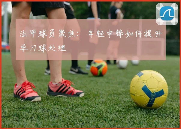 法甲球员聚焦：年轻中锋如何提升单刀球处理