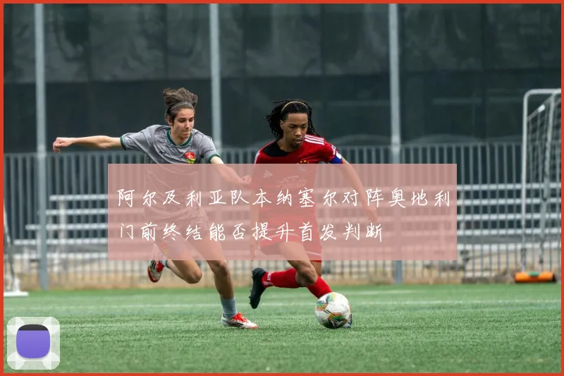 阿尔及利亚队本纳塞尔对阵奥地利门前终结能否提升首发判断