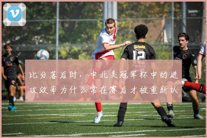 比分落后时，中北美冠军杯中的进攻效率为什么常在赛后才被重新认识