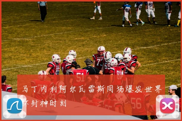 马丁内利阿尔瓦雷斯同场爆发世界杯封神时刻