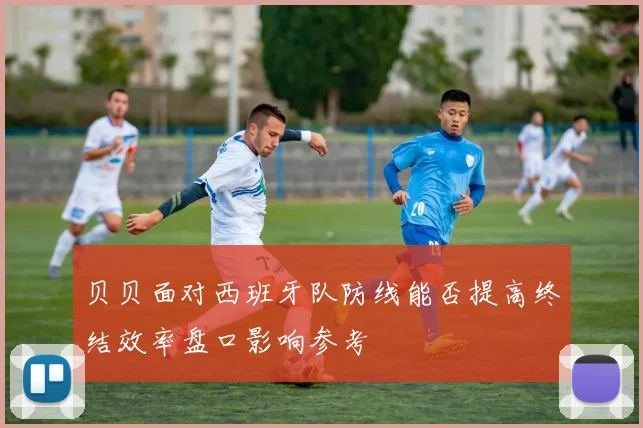 贝贝面对西班牙队防线能否提高终结效率盘口影响参考