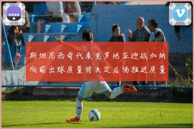 斯坦尼西奇代表克罗地亚迎战加纳向前出球质量将决定后场推进质量