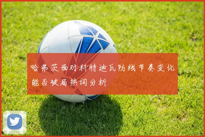 哈弗茨面对科特迪瓦防线节奏变化能否破局热词分析