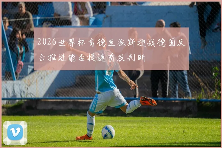 2026世界杯肯德里派斯迎战德国反击推进能否提速首发判断