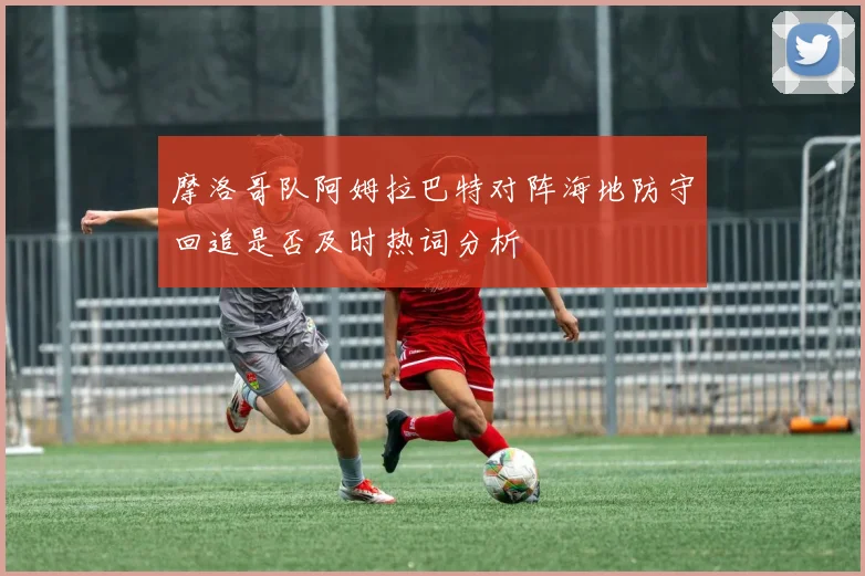 摩洛哥队阿姆拉巴特对阵海地防守回追是否及时热词分析