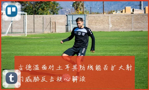 古德温面对土耳其防线能否扩大射门威胁反击核心解读
