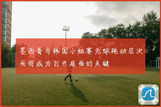 墨西哥与韩国小组赛无球跑动层次或将成为打开局面的关键