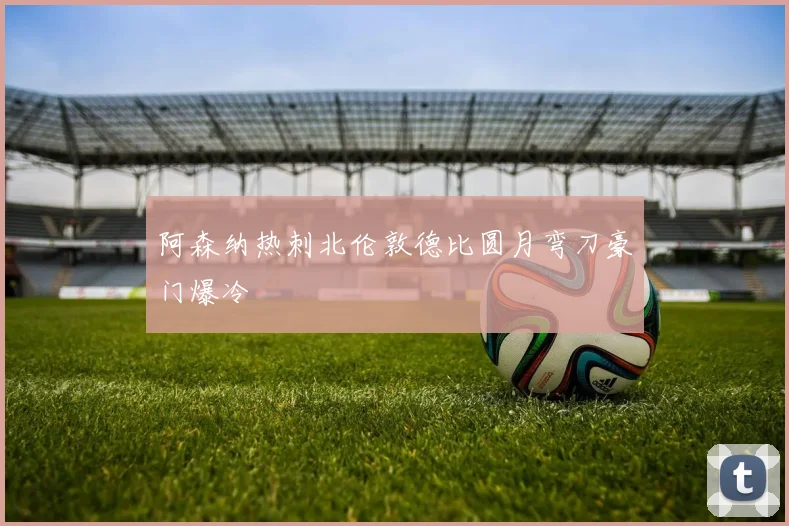 阿森纳热刺北伦敦德比圆月弯刀豪门爆冷