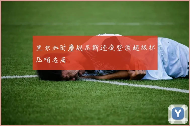 里尔加时鏖战尼斯连夜登顶超级杯压哨名局