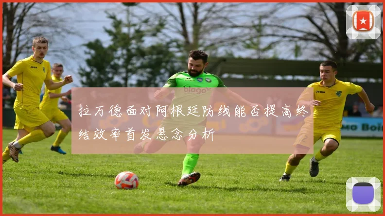 拉万德面对阿根廷防线能否提高终结效率首发悬念分析