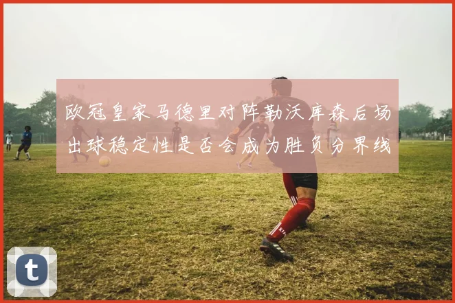 欧冠皇家马德里对阵勒沃库森后场出球稳定性是否会成为胜负分界线