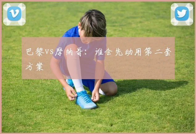 巴黎vs摩纳哥：谁会先动用第二套方案