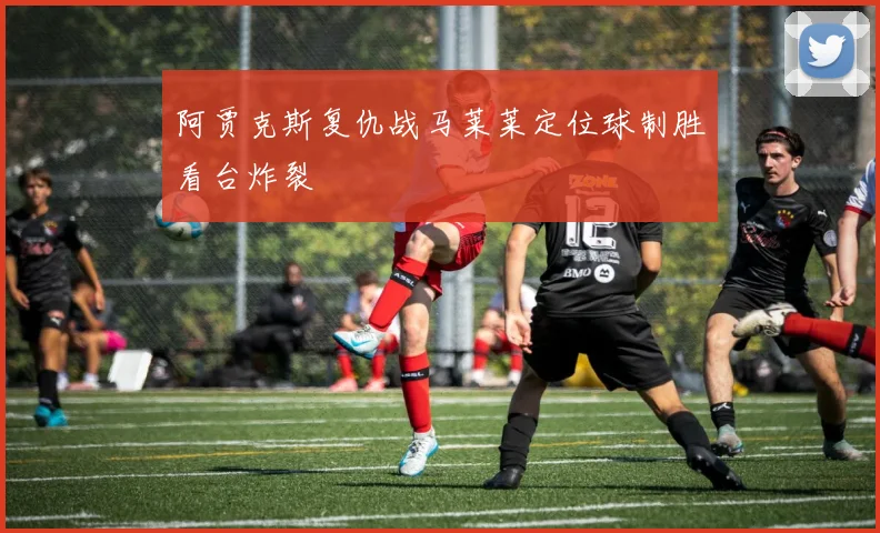 阿贾克斯复仇战马莱莱定位球制胜看台炸裂