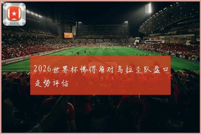 2026世界杯佛得角对乌拉圭队盘口走势评估