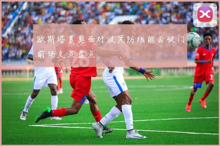 欧斯塔基奥面对波黑防线能否破门前场支点盘点