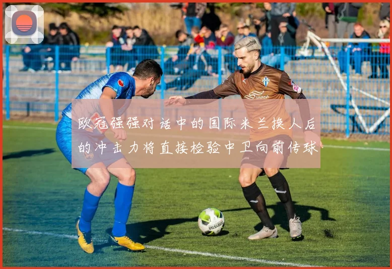 欧冠强强对话中的国际米兰换人后的冲击力将直接检验中卫向前传球