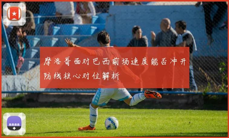 摩洛哥面对巴西前场速度能否冲开防线核心对位解析