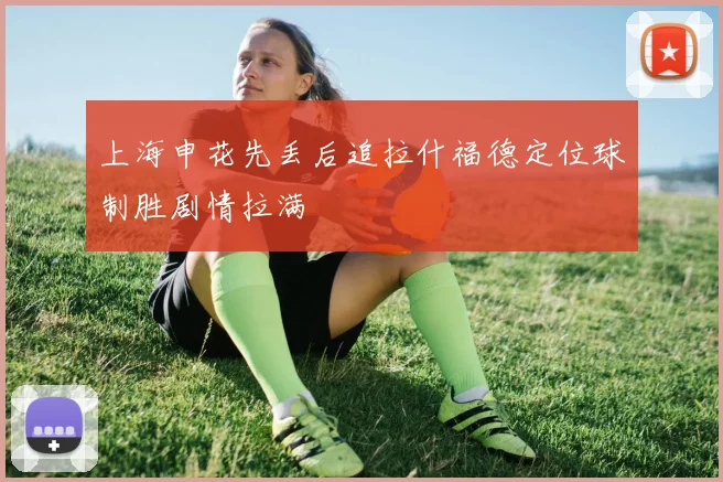 上海申花先丢后追拉什福德定位球制胜剧情拉满