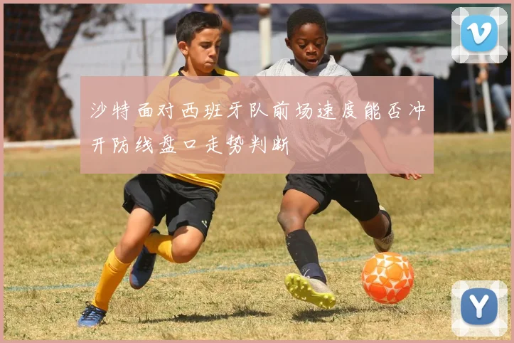 沙特面对西班牙队前场速度能否冲开防线盘口走势判断