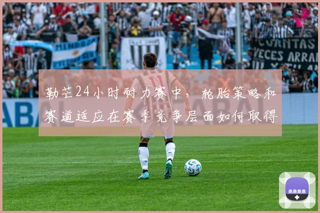 勒芒24小时耐力赛中,轮胎策略和赛道适应在赛季竞争层面如何取得平衡