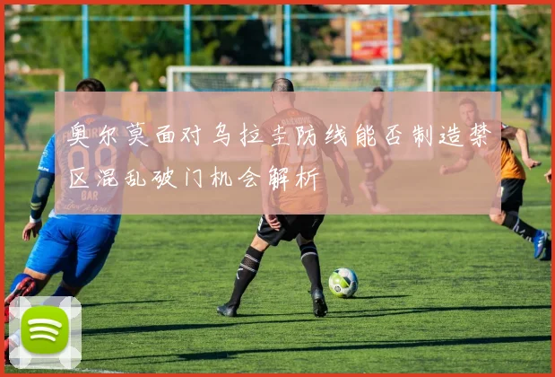 奥尔莫面对乌拉圭防线能否制造禁区混乱破门机会解析