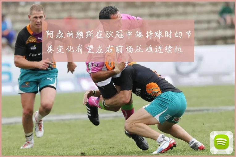 阿森纳赖斯在欧冠中路持球时的节奏变化有望左右前场压迫连续性