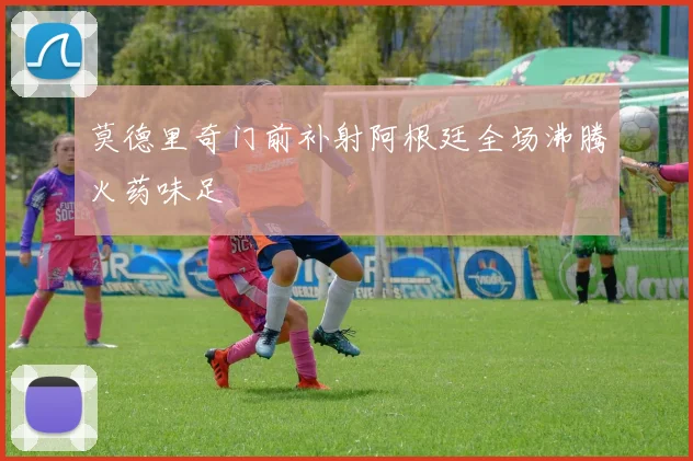 莫德里奇门前补射阿根廷全场沸腾火药味足